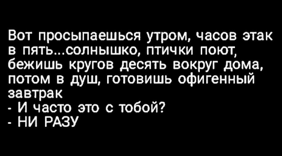 Вот просыпаешься утром часов этак в пятьсолнышко птички поют бежишь кругов десять вокруг дома потом в душ готовишь офигенный завтрак и часто это с тобой НИ РАЗУ