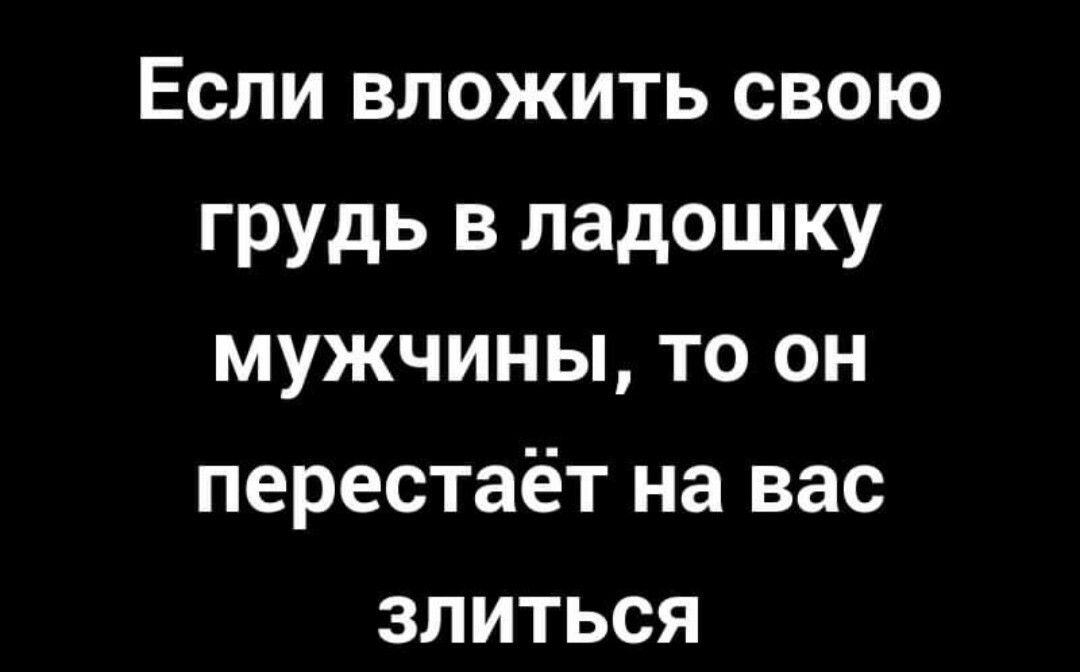 Если вложить свою грудь в ладошку мужчины то он перестаёт на вас злиться