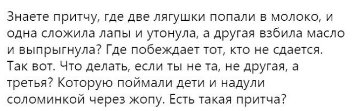 Знаете притчу где две лягушки попали в молоко и одна сложила лапы и утонула а другая взбила масло и выпрыгнула Где побеждает тот кто не сдается Так вот Что делать если ты не та не другая а третья Которую поймали дети и надули соломинкой через жопу Есть такая притча7