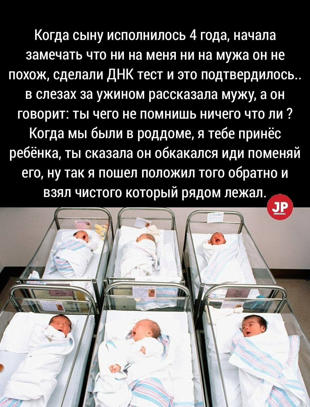 Когда сыну исполнилось 4 года начала замечать что ни на меня ни на мужа он не похож сделали ДНК тест и это подтвердилось в слезах за ужином рассказала мужу а он говорит ты чего не помнишь ничего что ли Когда мы были в роддоме я тебе принёс ребёнка ты сказала он обкакался иди поменяй его ну так я пошел положил того обратно и взял чистого который рядом лежал