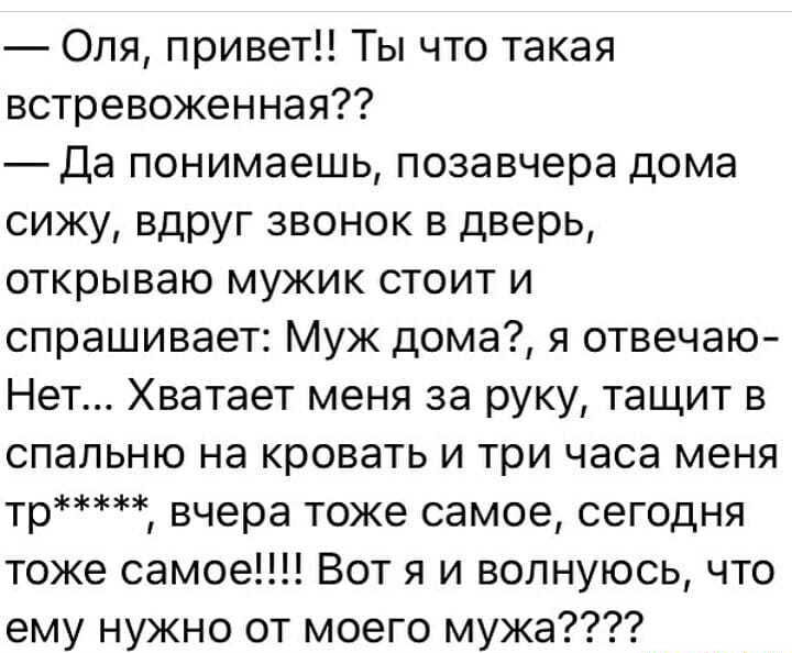 Оля привет Ты что такая встревоженная Да понимаешь позавчера дома сижу вдруг звонок в дверь открываю мужик стоит и спрашивает Муж дома я отвечаю Нет Хватает меня за руку тащит в спальню на кровать и три часа меня тр вчера тоже самое сегодня тоже самое Вот я и волнуюсь что ему нужно от моего мужа