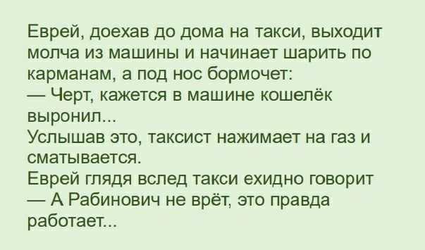 Еврей доехав до дома на такси выходит молча из машины и начинает шарить по карманам а под нос бормочет Черт кажется в машине кошелёк выронил Услышав это таксист нажимает на газ и сматывается Еврей глядя вслед такси ехидно говорит А Рабинович не врёт это правда работает