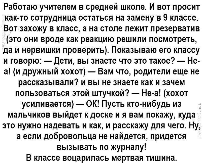 Работаю учителем в средней школе И вот просит как то сотрудница остаться на замену в 9 классе Вот захожу в класс а на столе лежит презерватив это они вроде как реакцию решили посмотреть да и нервишки проверить Показываю его классу и говорю Дети вы знаете что это такое Не а и дружный хохот Вам что родители еще не рассказывали и вы не знаете как и зачем пользоваться этой штучкой Не а хохот усиливает