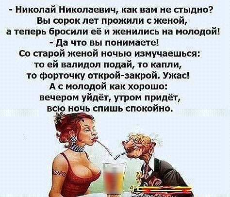 Николай Николаевич как вам ие стыдно Вы сорок лет прижили женой а теперь бросили её и женились на мопидий да что вы понимаете со старой женой ничью измучаешься то ей валидол подай то капли то форточку открой закрой Ужас А с молодой как хорошо вечером уйдёт утром придёт всю ночь спишь спокойно