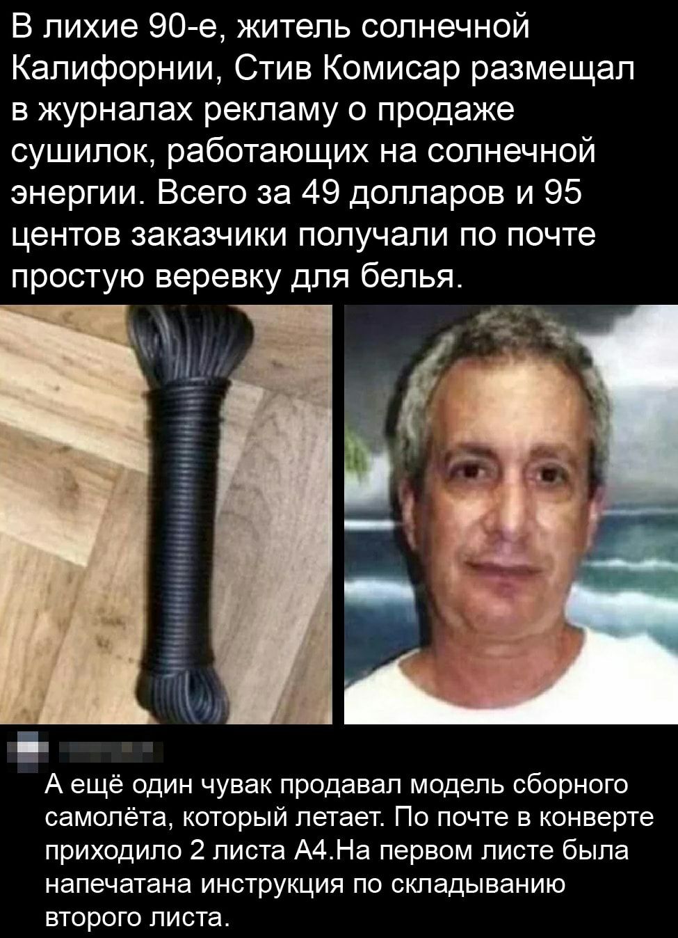 В лихие 90 е житель солнечной Калифорнии Стив Комисар размещал в журналах рекламу о продаже сушилок работающих на солнечной энергии Всего за 49 долларов и 95 центов заказчики получали по почте простую веревку для белья А ещё один чувак продавал модель сборного самолёта который летает По почте в конверте приходило 2 листа А4На первом листе была напечатана инструкция по складыванию второго листа