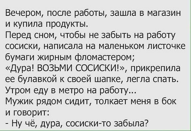 Вечером после работы зашла в магазин и купила продукты Перед сном чтобы не забыть на работу сосиски написала на маленьком листочке бумаги жирным фломастером Дура ВОЗЬМИ СОСИСКИ прикрепила ее булавкой к своей шапке легла спать Утром еду в метро на работу Мужик рядом сидит толкает меня в бок и говорит Ну чё дура сосискито забыла