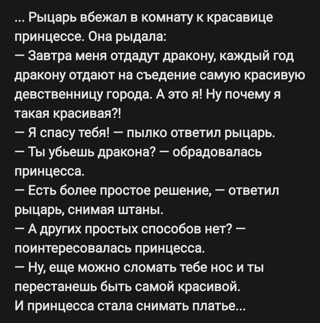 . Рыцарь вбежал в комнату к красавице принцессе. Она рыдала:  завтра меня отдадут дракону, каждый год дракону отдают на съедение самую красивую девственницу города. А это я! Ну почему я такая красивая?!  Я спасу тебя!  Пылко ответил рыцарь.  Ты убьешь дракона?  Обрадовалась принцесса.  Есть более простое решение,  ответил рыцарь, снимая штаны.  А других простых способов нет?  Поинтересовалась принцесса.  Ну, еще можно сломать тебе нос и ты перестанешь быть самой красивой. И принцесса стала снимать платье...