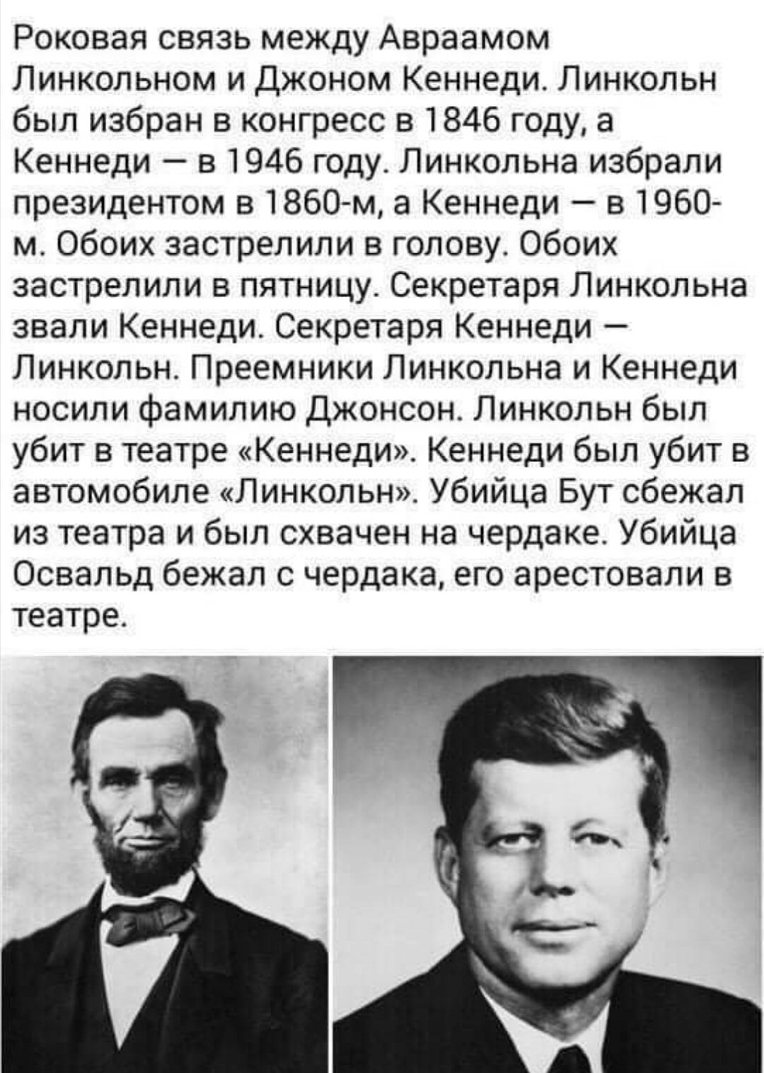 Роковая связь между Авраамом Линкольном и Джоном Кеннеди Линкольн был избран в конгресс в 1846 году а Кеннеди в1946годуЛинкольнаизбрали президентом в 1860 м а Кеннеди в 1960 мОбоихзастрелиливголовуОбоих застрелили в пятницу Секретаря Линкольна звалиеннедиСекретаря Кеннеди ЛинкольнПреемники11инкольнаъаКеннеди носили фамилию Джонсон Линкольн был убитвтеатреКеннедиКеннедибьитубитв автомобипеЛинколыьУ