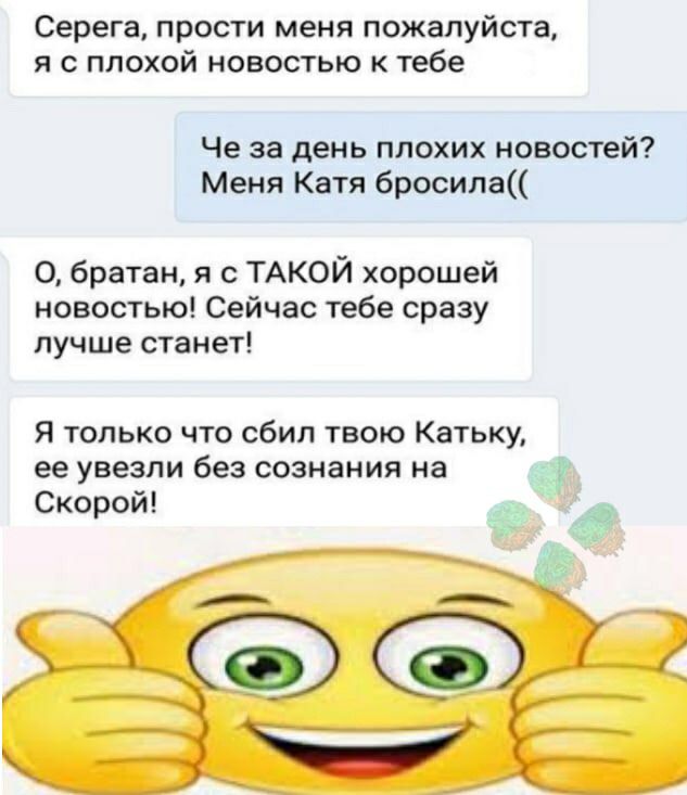 Серега прости меня пожалуйста я с плохой новостью к тебе Че за день плохих новостей Меня Катя бросила О братан я с ТАКОЙ хорошей новостью Сейчас тебе сразу лучше станет Я только что сбил твою Катьку ее увезли без сознания на Скорой