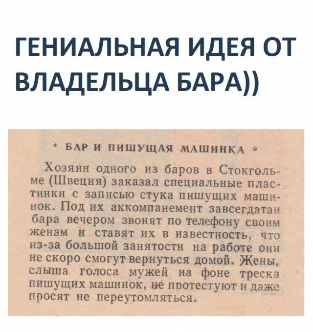 ГЕНИАЛЬНАЯ ИДЕЯ ОТ ВЛАДЕЛЬЦА БАРА БАР и ПИШУЩАЯ МАШИНКА Хозяин одного из баров в Стокголь ме Швеция заказал специальные плас тинки с записью стука пишущих маши нок Под их аккомпанемент завсегдатаи бара вечером звонят по телефону своим женам и ставят их в известность что из за большой занятости на работе они не скоро смогут вернуться домой Жены слыша голоса мужей на фоне треска пишущих машинок не п