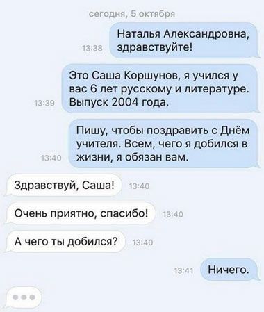 Наталья Александровна здравствуйю Это Саша Коршунов я учился у вас в лет русскому и литературе Выпуск 2004 года Пишу чтобы поздравить с днём учителя Всем чего я добился в жизни я обязан вамс Здравствуй Саша Очень приятно спасибо А чего ты добился Ничего