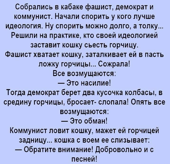 Собрались в кабаке фашист демократ и коммунист Начали спорить у кого лучше идеология Ну спорить можно долго а толку Решили на практике кто своей идеологией заставит кошку сьесть горчицу Фашист хватает кошку заталкивает ей в пасть ложку горчицы Сожрапа Все возмущаются Это насилие Тогда демократ берет два кусочка колбасы в средину горчицы бросает спопала Опять все возмущаются Это обман Коммунист лов