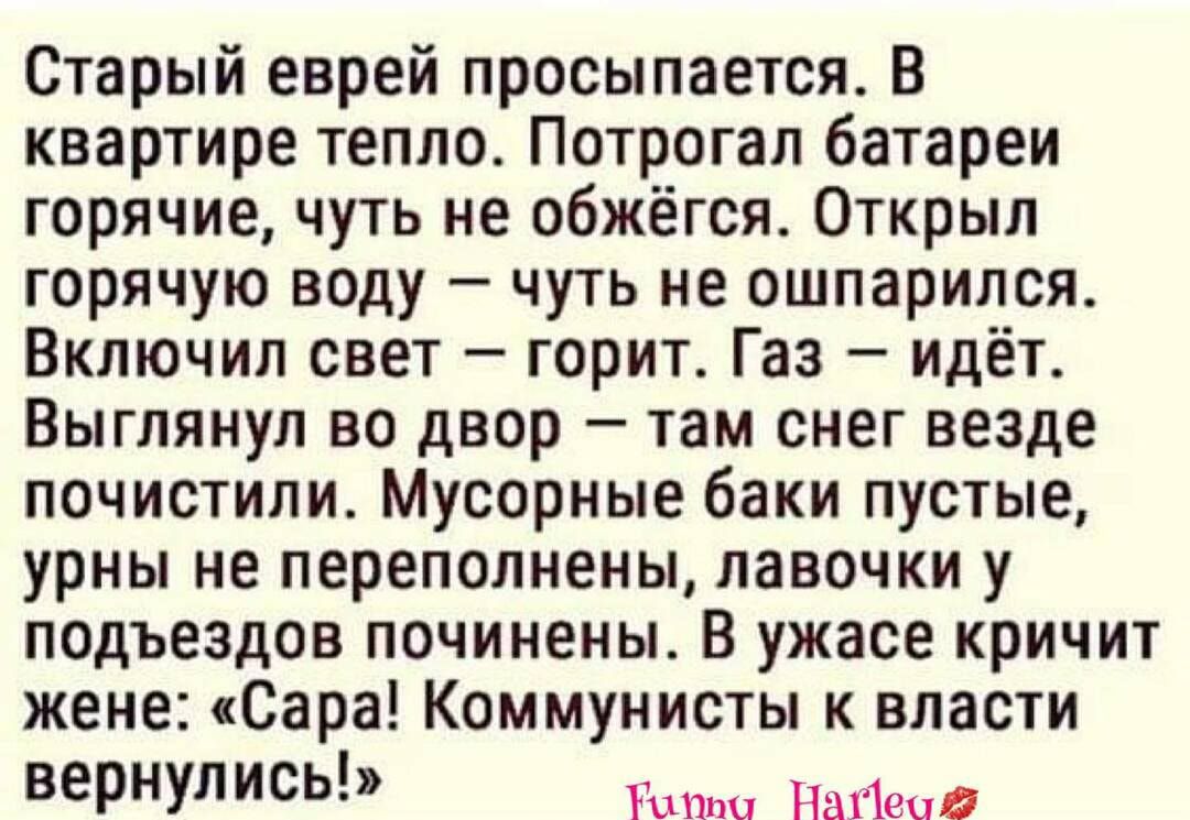 Старый еврей просыпается В квартире тепло Потрогал батареи горячие чуть не обжёгся Открыл горячую веду чуть не ошпарился Включил свет горит Газ Идёт Выглянул во двор там снег везде почистили Мусорные баки пустые урны не переполнены лавочки у подъездов починены В ужасе кричит жене Сара Коммунисты к власти ВЕРНУЛИСЬ Гиш Найеод