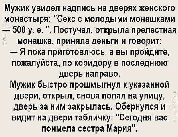 Мужик увидел надпись на дверях женского монастыря Секс с молодыми монашками 500 у е Постучал открыла прелестная монашка приняла деньги и говорит Я пока приготовлюсь а вы пройдите пожалуйста по коридору в последнюю дверь направо Мужик быстро прошмыгнуп к указанной двери открыл снова попал на улицу дверь за ним закрылась Обернулся и видит на двери табличку Сегодня вас поимела сестра Мария