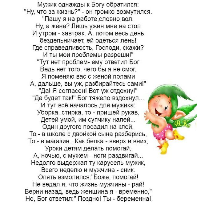 Мужик однажды к Богу обратился Ну что за жизнь он громко возмутился Пашу я на работесповно вол Ну а жена Лишь ужин мне на стол И утром завтрак А потом весь день бездельничает ей одеться лень Где справедливость Господи скажи И ты мои проблемы разреши Тут нет проблем ему ответил Бог Ведь нет того чего бы я не смог Я поменяю вас с женой полами А дальше вы уж разбирайтесь сами да Я согласен Вот уж отд
