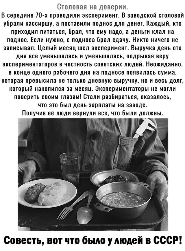 Столовая на доверии В середине 70 х проводили эксперимент В заводской столовой убрали кассиршу а поставили поднос для денег Каждый кто приходил питаться брал что ему надо а деньги клал на ППДНПС ЕСЛИ ИУЖНП С подноса Брал сдачу НИК НИЧЕП НЕ записывал Целый месяц шел эксперимент Выручка день ото дня все уменьшалась и уменьшалась подрывая веру экспериментаторов в честность советских людей Неожиданно 
