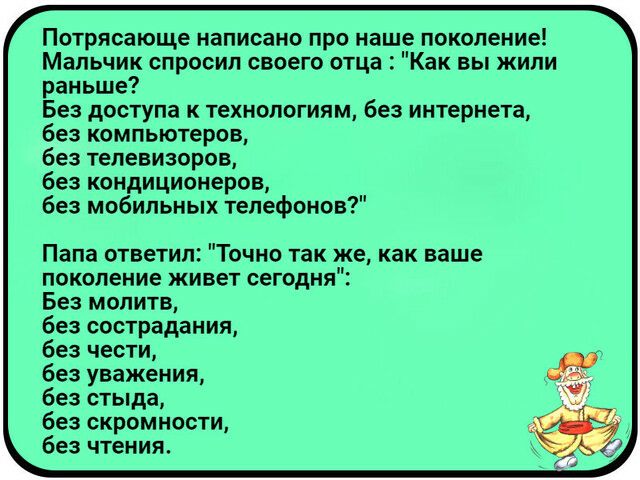Потрясающе написано про наше поколение Мальчик спросил своего отца Как вы жили раньше Без доступа к технологиям без интернета без компьютеров без телевизоров без кондиционеров без мобильных телефонов Папа ответил Точно так же как ваше поколение живет сегодня Без молитв без сострадания без чести без уважения без стыда без скромности без чтения