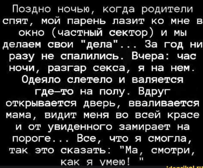 Поздно ночью когда родители спят мой парень лазит ко мне в окно частный сектор и мы делаем свои дела За год ни разу не спалились Вчера час ночи разгар секса я на нем Одеяло слетело и валяется гдето на полу Вдруг открывается дверь вваливается мама видит меня во всей красе и от увиденного замирает на пороге Все что я смогла так это сказать Ма смотри как я умею ц п
