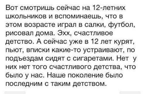 Вот смотришь сейчас на 12петних школьников и вспоминаешь что в этом возрасте играл в салки футбол рисовал дома Эхх счастливое детство А сейчас уже в 12 лет курят пьют вписки какието устраивают по подъездам сидят с сигаретами Нет у них нет того счастливого детства что было у нас Наше поколение было последним с таким детством