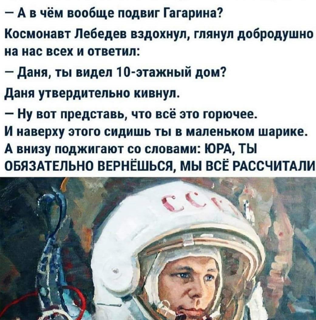 А в чём вообще подвиг Гагарина Космонавт Лебедев вздохнул глянул добродушно на нас всех и ответил даня ты видел 10 этажный дом даня утвердительно кивнул Ну вот представь что всё это горючее И наверху этого сидишь ты в маленьком шарике А внизу поджигают со словами ЮРА ТЫ ОБЯЗАТЕЛЬНО ВЕРНЁШЬСЯ мы ВСЁ РАССЧИТАЛИ