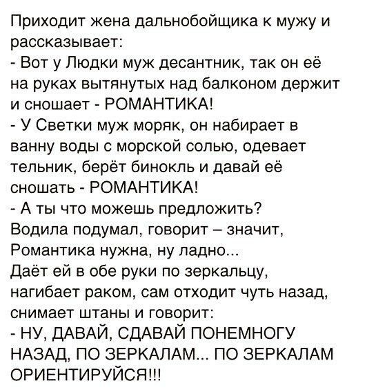Приходит жена дапьнобойщика к мужу и рассказывает Вот у Пюдки муж десантник так он её на руках ВЫТЯНУТЫХ над балконом держит и сношает РОМАНТИКА У Светки муж моряк он набирает в ванну воды с морской солью одевает тепьник берёт бинокль и давай её сношать РОМАНТИКА А ты что можешь предложить Водила подумал ГОБОрИТ ЗНЭЧИТ Романтика нужна ну ладно Даёт ей в обе руки по 3еркальцу нагибает раком сам отх