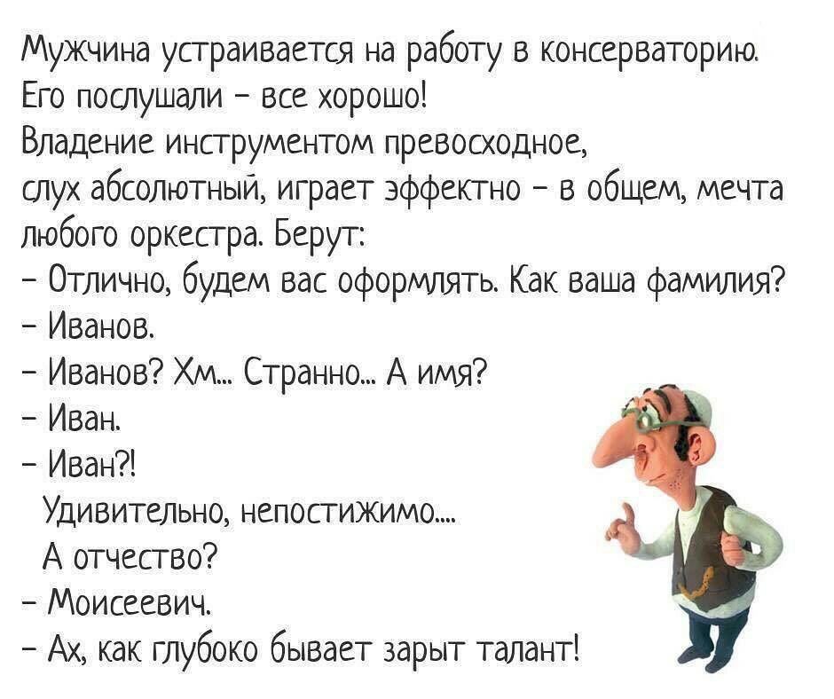 Мужчина устраивается на работу в консерваторию Его послушали все хорошо Владение инструментом превосходное слух абсолютный играет эффектно в общем мечта любого оркесгра Берут Отлично будем вас оформлять Как ваша фамилия Иванов Иванов Хм Странно А имя Иван Иван Удивительно непостижимо А отчество Моисеевич Ах как глубоко бывает зарыт талант