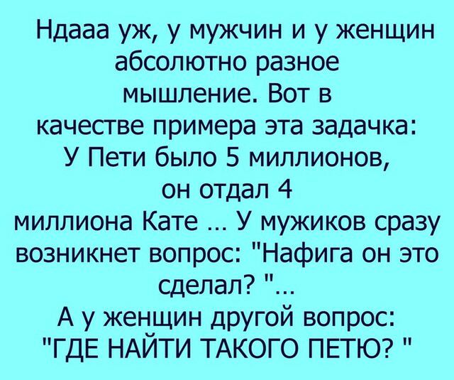 Ндааа уж у мужчин и у женщин абсолютно разное мышление Вот в качестве примера эта задачка У Пети было 5 миллионов он отдал 4 миллиона Кате У мужиков сразу возникнет вопрос Нафига он это сделал А у женщин дрУГой вопрос ГДЕ НАЙТИ ТАКОГО ПЕТЮ