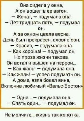 Она сидела у окна А он вошел в вв вагон Женат подумала она Лет тридцать пять подумал он А за сином цвела весна День был прекрасен славна впн Красив ппдумапа она Как хороша подумал им но проза жизни такова он встал и вышел на перрон Как жаль подумала она Как жаль успел подумать он А дама взяв Бокал вина кпючив любимый ЕальсБостон Одна подумала она Опять один подумал он НЕ молчите ЖИЗНЬ ТЗК КПРЁУКЗ