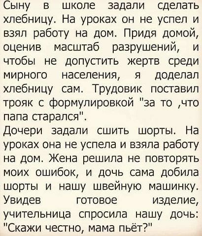 Сыну в школе задали сделать хлебницу На уроках он не успел и взял работу на дом Придя домой оценив масштаб разрушений и чтобы не допупить жертв среди мирного населения я доделал хлебницу сам Трудовик поставил трояк с формулировкой за то что папа старался Дочери задали сшить шорты На уроках она не успела и взяла работу на дом Жена решила не повторять моих ошибок и дочь сама дебила шорты и нашу швей