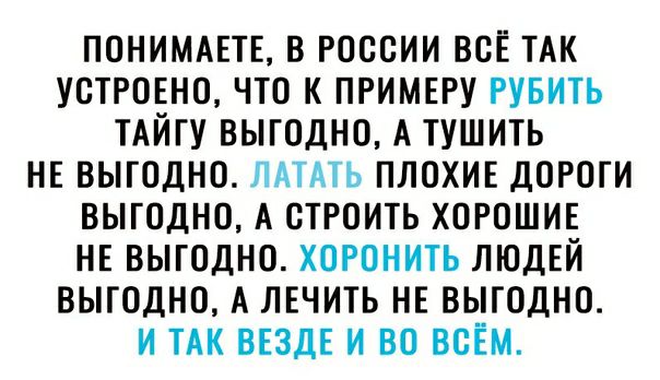 ПОНИМАЕТЕ В РОССИИ ВСЁ ТАК УСТРОЕНО ЧТО К ПРИМЕРУ РУБИТЬ ТАЙГУ ВЫГОДНО А ТУШИТЬ НЕ ВЫГОДНО ЛАТАТЬ ПЛОХИЕ ДОРОГИ ВЫГОДНО А СТРОИТЬ ХОРОШИЕ НЕ ВЫГОДНО ХОРОНИТЬ ЛЮДЕЙ ВЫГОДНО А ЛЕЧИТЬ НЕ ВЫГОДНО И ТАК ВЕЗДЕ И ВО ВСЕМ