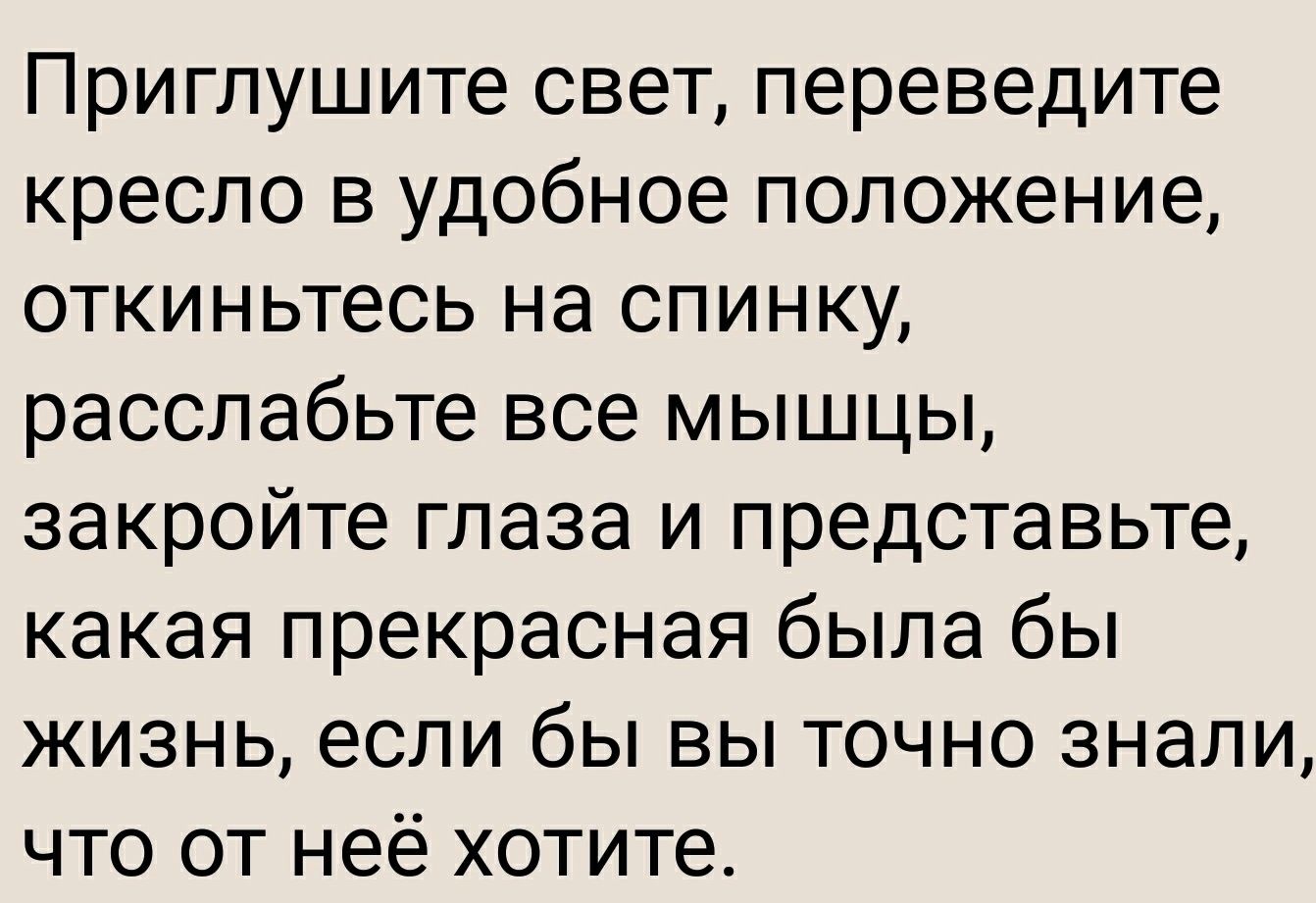 Приглушите свет переведите кресло в удобное положение откиньтесь на спинку расслабьте все мышцы закройте глаза и представьте какая прекрасная была бы жизнь если бы вы точно знали что от неё хотите