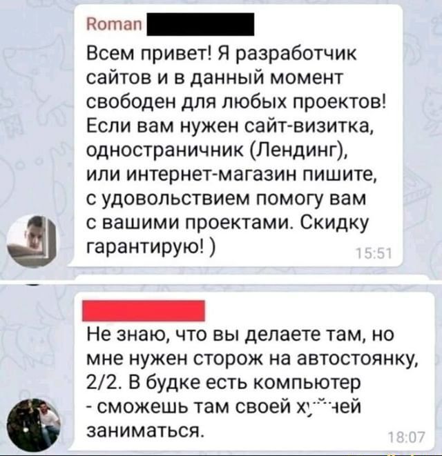 Всем привет Я разработчик сайтов и в данный момент свободен для любых проектов Если вам нужен сайгвизитка одностраничник Лендинг или интернет магазин пишите с удовольствием помогу вам с вашими проектами Скидку гарантирую Не знаю что вы делаете там но мне нужен сторож на автостоянку 22 В будке есть компьютер сможешь там своей хчей заниматься