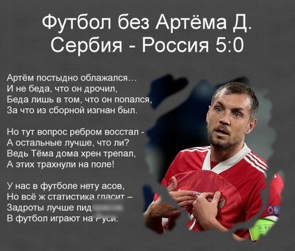 Футбол без Артёма Д Сербия Россия 50 Артём постыдно облажался И не беда что он дрочил Беда лишь в том что он попался За что из сборной изгнан был Но тут вопрос ребром восстал А остальные лучше что ли Ведь Тёма дома хрен трепал А этих трахнули на попе У нас в футболе нету асов Но всё ж статистика гпасмт Зацроты лучше пид В футбол играют на ку