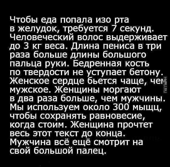 Чтобы еда попала изо рта в желудок требуется 7 секунд Человеческий волос выдерживает до 3 кг веса Длина пениса в три раза больше длины большого пальца руки Бедренная кость по твердости не усгупает бетону Женское сердце бьется чаще чем мужское Женщины моргают в два раза большечем мужчины Мы используем около 300 мыщц чтобы сохранять равновесие когда стоим Женщина прочтет весь этот текст до конца Муж