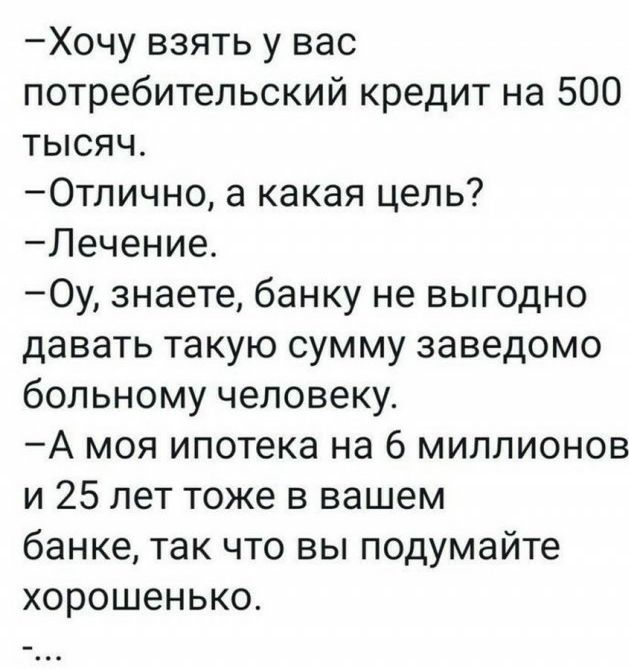 Хочу взять у вас потребительский кредит на 500 тысяч Отлично а какая цель Лечение Оу знаете банку не выгодно давать такую сумму заведомо больному человеку А моя ипотека на 6 миллионов и 25 лет тоже в вашем банке так что вы подумайте хорошенько