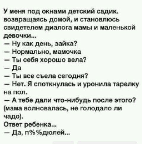 У меня под окнами детский садик возвращаясь дамой и становлюсь свидетелем диалога мамы и маленькой девочки Ну как день зайка Нормально папочка Ты себя хорошо ила _ дв Ты все съела сегодня Нет я споткнупась и уронила тарелку на под А тебе дали чтонибудь после этого пана волновалась не голодали пи чадо Ответ ребенка да плолей
