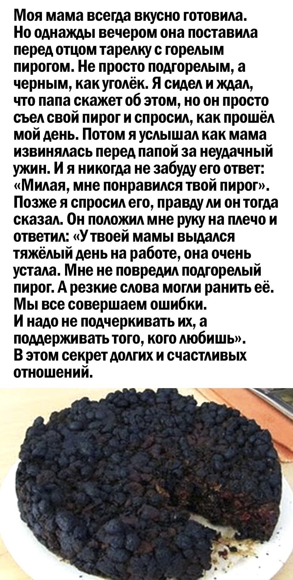 Моя мама всегда вкусно готовила Но однажды вечером она поставила перед отцом тарелку с горелым пирогом Не просто подгорелым а черным как уголёк Я сидел и ждал что папа скажет об этом но он просто съел свой пирог и спросил как прошёл мой день Потом я услышал как мама извинялась перед папой за неудачный ужин И я никогда не забуду его ответ Милая мне понравился твой пирог Позже я спросил его правду л