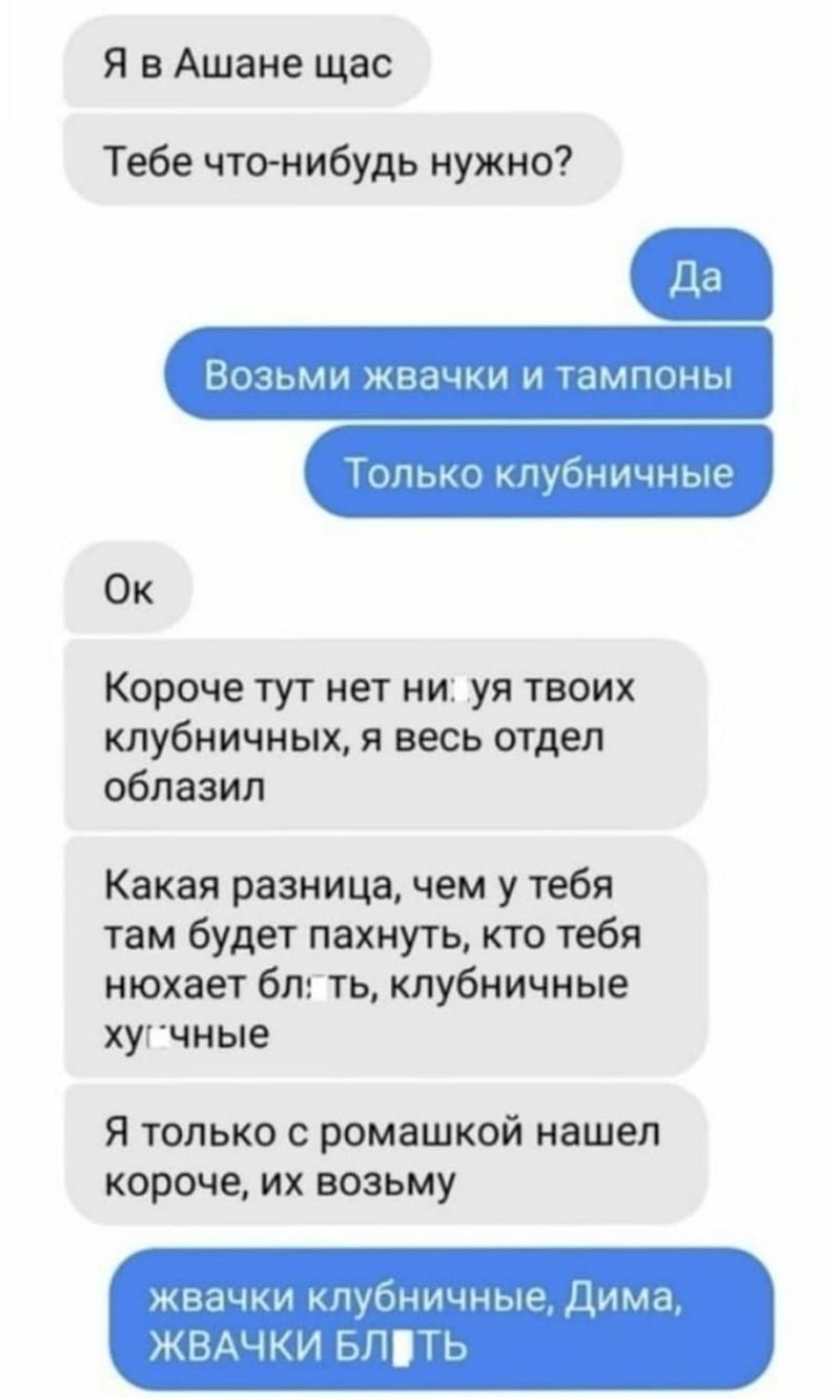 Я в Ашане щас Тебе что нибудь нужно Возьми жвачки и тампоны ТОЛЬКО клубничные Ок Короче тут нет ни уя твоих клубничных я весь отдел облазил Какая разница чем у тебя там будет пахнуть кто тебя нюхает бл ть клубничные хугчные Я только о ромашкой нашел короче их возьму жвачки клубничные Дима ЖВАЧКИ БПТЬ