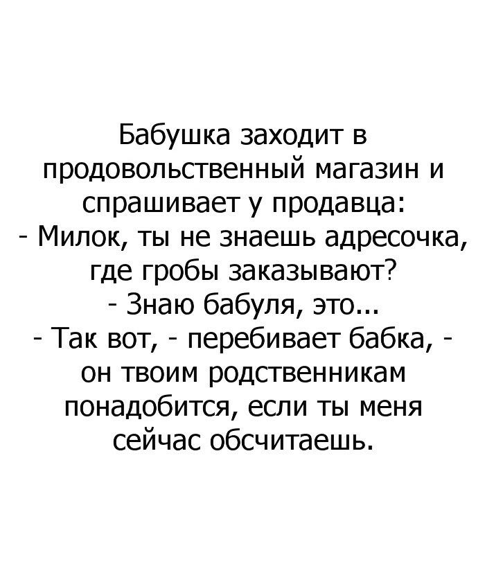 Бабушка заходит в продовольственный магазин и спрашивает у продавца Милок ты не знаешь адресочка где гробы заказывают Знаю бабуля это Так вот перебивает бабка он твоим родственникам понадобится если ты меня сейчас обсчитаешь