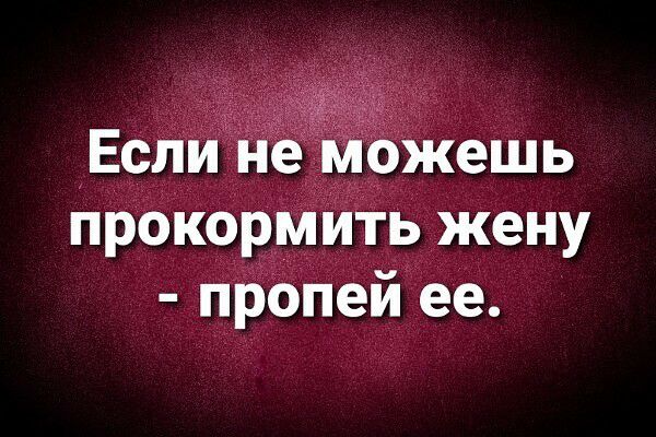 Если неиможешь прокормить жену пропей ее