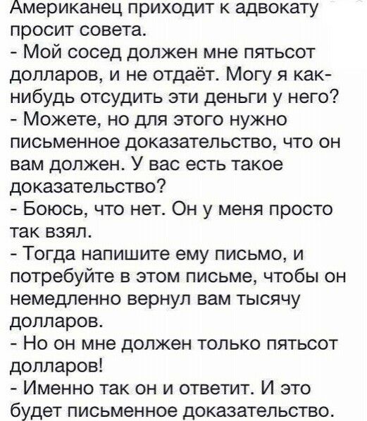 Американец приходит к адвокату просит совета Мой сосед должен мне пятьсот долларов и не отдаёт Могу я как нибудь отсудить эти деньги у него Можете но для этого нужно письменное доказательство что он вам должен У вас есть такое доказательство Боюсь что нет Он у меня просто так взял Тогда напишите ему письмо и потребуйте в этом письме чтобы он немедленно вернул вам тысячу долларов Но он мне должен т