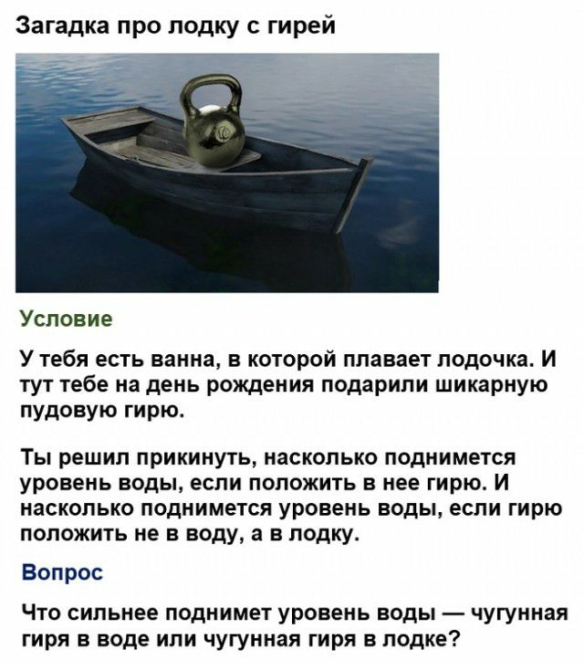 Загадка про лодку с гирей Условие У тебя есть ванна в которой плавает лодочка И тут тебе на день рождения подарили шикарную пудовую гирю Ты решил прикинуть насколько поднимется уровень ВОДЫ если ПОЛОЖИТЬ В нее гирю И насколько поднимется уровень ВОДЫ если гирю ПОЛОЖИТЬ НЕ В воду а В ПОДКУ Вопрос Что сильнее поднимет уровень воды чугунная гиря в воде или чугунная гиря в лодке