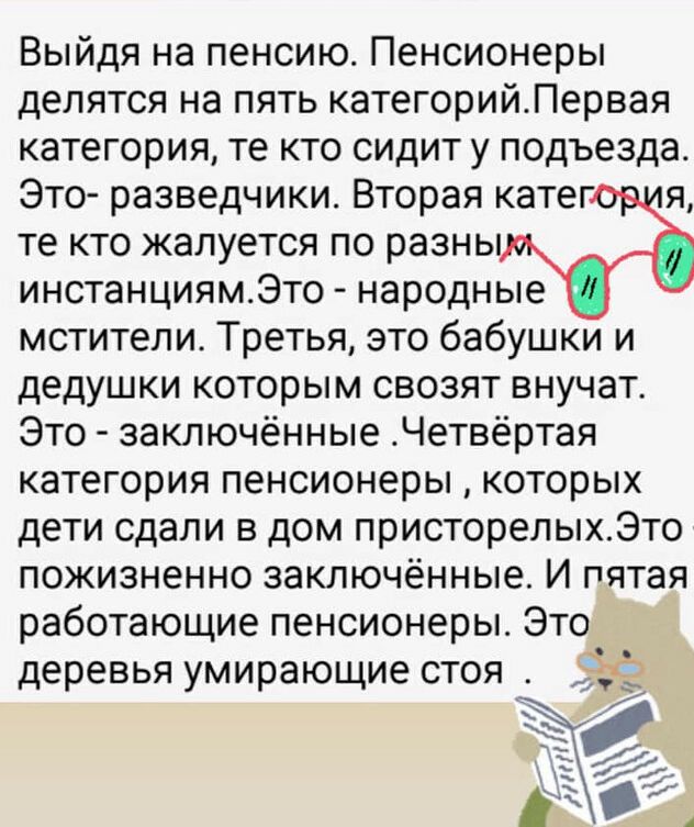 Выйдя на пенсию Пенсионеры делятся на пять категорийЛервая категория те кто сидит у подъезда Это разведчики Вторая катег я те кто жалуется по разны инстанциямЭто народные мстители Третья это бабушки и дедушки которым свозят внучат Это заключённые Четвёртая категория пенсионеры которых дети сдали в дом присторелыхЭто пожизненно заключённые И пятая работающие пенсионеры Это деревья умирающие стоя