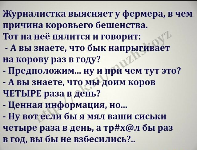 Журналистка выясняет у фермера в чем причина коровьего бешенства Тот на неё пялится и говорит А вы знаете что бык напрыгивает на корову раз в году Предположим ну и при чем тут это А вы знаете что мы доим коров ЧЕТЫРЕ раза в день Ценная информация но Ну вот если бы я мял ваши сиськи четыре раза в день а трхл бы раз в год вы бы не взбесились
