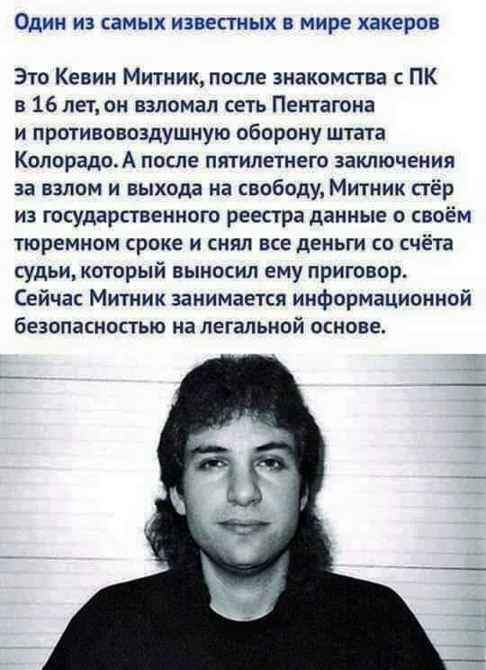 ОДИН ИЗ СЭМЫХ ИЗВЭСТНЫХ В МИРЕ хакеров Это Кевин Митник после знакомства с ПК в 16 лет он взломал сеть Пентагона и противовоздушную оборону штата КолорадоА после пятилетнего заключения за взлом и выхода на свободу Митник стёр из государственного реестра данные о своём тюремном сроке и снял все деньги со счёта судьи который выносил ему приговор Сейчас Митник занимается информационной безопасностью 