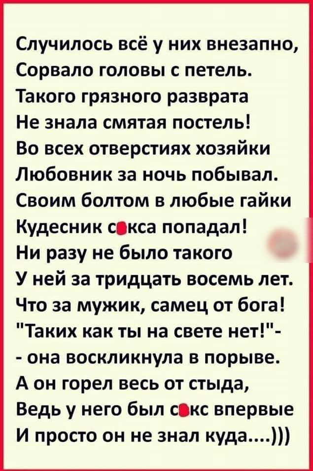 Случилось всё у них внезапно Сорвало головы с петель Такого грязного разврата Не знала смятая постель Во всех отверстиях хозяйки Любовник за ночь побывал Своим болтом в любые гайки Кудесник сокса попадал Ни разу не было такого У ней за тридцать восемь лет Что за мужик самец от бога Таких как ты на свете нет она воскликнула в порыве А он горел весь от стыда Ведь у него был сокс впервые И просто он 
