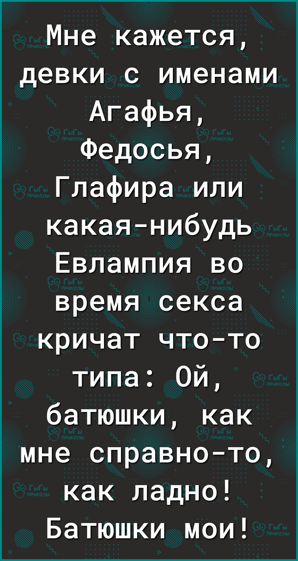 Мне кажется девки с именами Агафья Федосья Глафира или какаянибудь Евлампия во время секса кричат чтото типа Ой батюшки как мне справното как ладно Батюшки мои