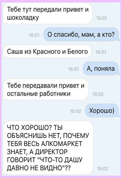 Тебе тут передали привет и шоколадку 0 спасибо мам а кто Саша из Красного и Белого А поняла Тебе передавали привет и ОСТЭПЬНЫЭ работники Хорошо ЧТО ХОРОШО ТЫ ОБЪЯСНИШЬ НЕТ ПОЧЕМУ ТЕБЯ ВЕСЬ АПКОМАРКЕТ ЗНАЕТ А ДИРЕКТОР ГОВОРИТ ЧТОТО ДАШУ ДАВНО НЕ ВИДНО