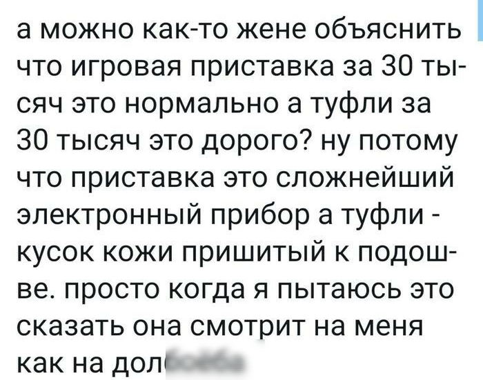 а можно как то жене объяснить что игровая приставка за 30 ты сяч это нормально а туфли за 30 тысяч это дорого ну потому что приставка это сложнейший электронный прибор а туфли кусок кожи пришитый к подош ве просто когда я пытаюсь это сказать она смотрит на меня как на долг