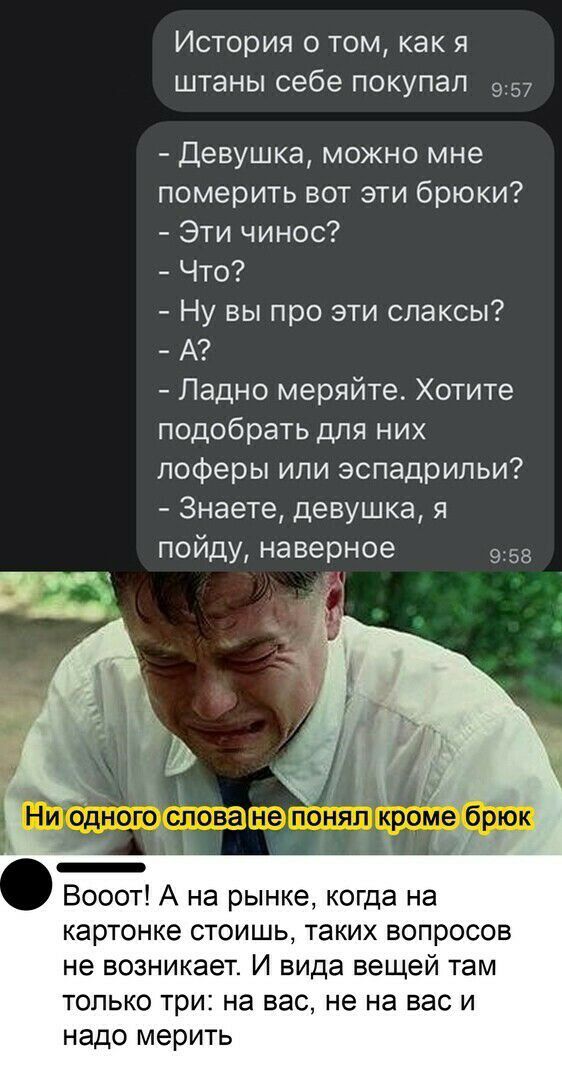 История о том, как я штаны себе покупал о:57  девушка, можно мне померить вот эти брюки?  Эти чинос?  Что?  Ну вы про эти слаксы?  А?  Ладно меряйте. Хотите подобрать для них лоферы или эспадрильи?  Знаете, девушка, я пойду, наверное 9:58 вооот! А на рынке, когда на картонке стоишь, таких вопросов не возникает. И вида вещей там только три: на вас, не на васи надо мерить